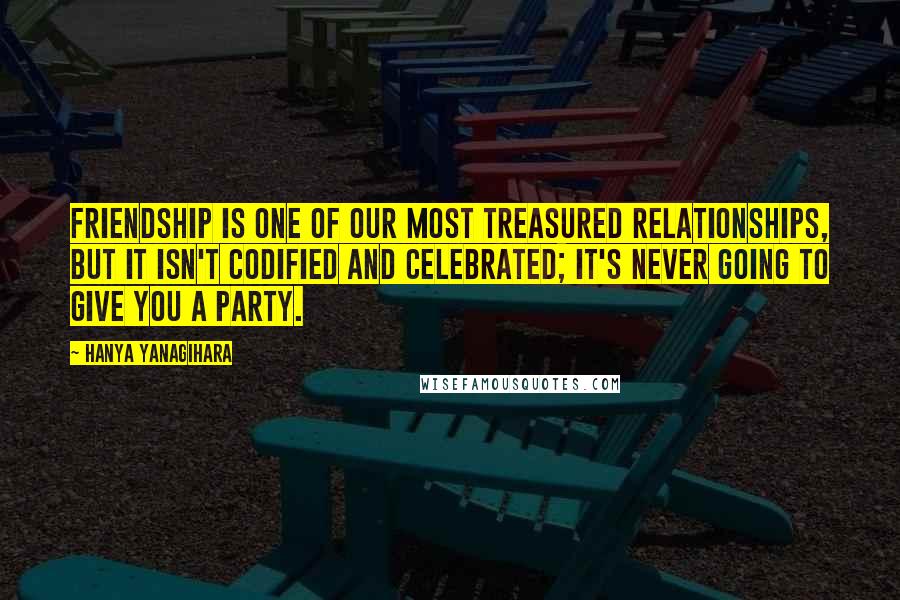 Hanya Yanagihara Quotes: Friendship is one of our most treasured relationships, but it isn't codified and celebrated; it's never going to give you a party.