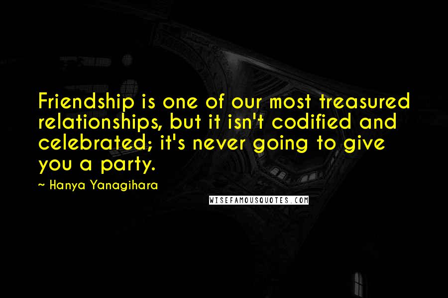 Hanya Yanagihara Quotes: Friendship is one of our most treasured relationships, but it isn't codified and celebrated; it's never going to give you a party.