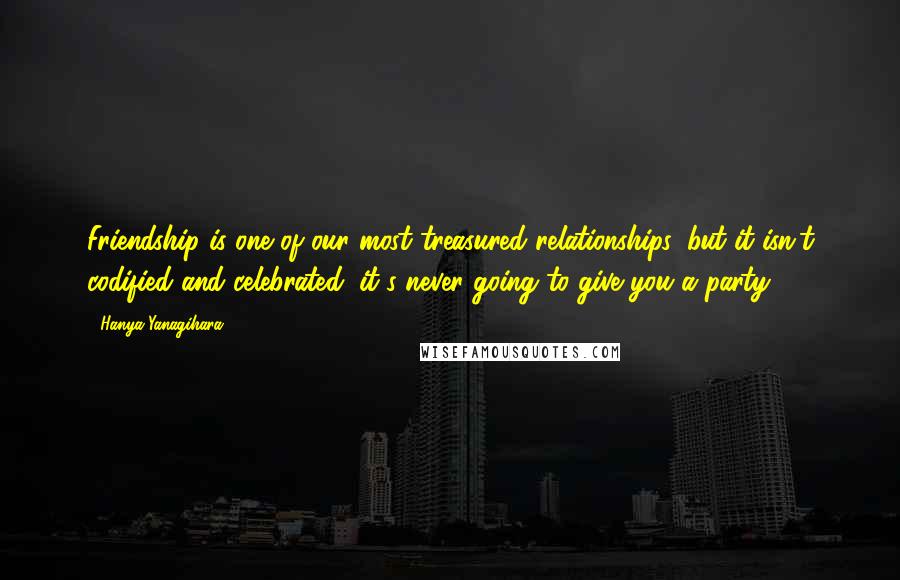 Hanya Yanagihara Quotes: Friendship is one of our most treasured relationships, but it isn't codified and celebrated; it's never going to give you a party.