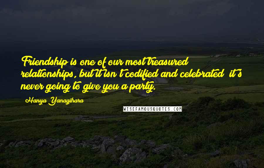 Hanya Yanagihara Quotes: Friendship is one of our most treasured relationships, but it isn't codified and celebrated; it's never going to give you a party.