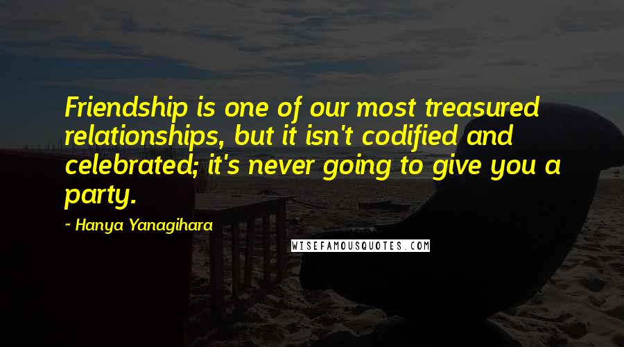 Hanya Yanagihara Quotes: Friendship is one of our most treasured relationships, but it isn't codified and celebrated; it's never going to give you a party.