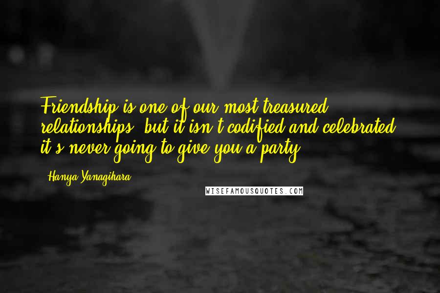 Hanya Yanagihara Quotes: Friendship is one of our most treasured relationships, but it isn't codified and celebrated; it's never going to give you a party.