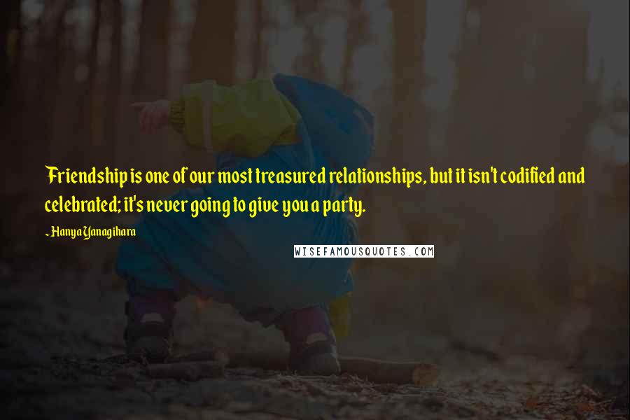 Hanya Yanagihara Quotes: Friendship is one of our most treasured relationships, but it isn't codified and celebrated; it's never going to give you a party.