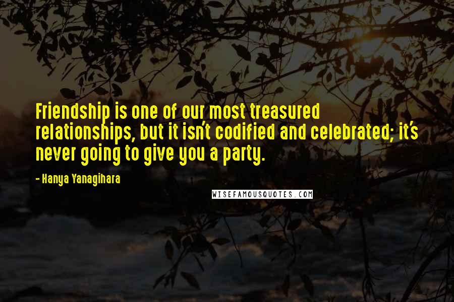 Hanya Yanagihara Quotes: Friendship is one of our most treasured relationships, but it isn't codified and celebrated; it's never going to give you a party.