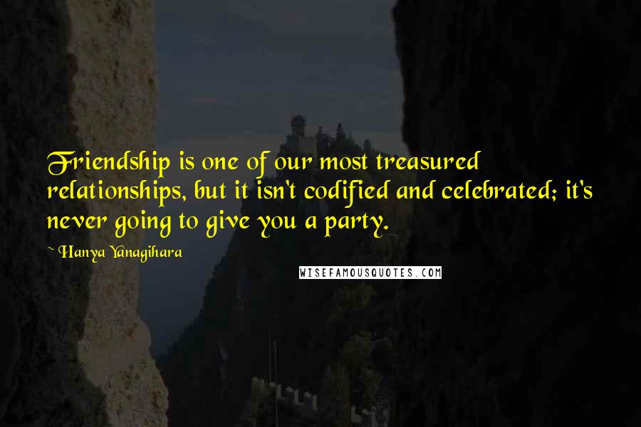 Hanya Yanagihara Quotes: Friendship is one of our most treasured relationships, but it isn't codified and celebrated; it's never going to give you a party.