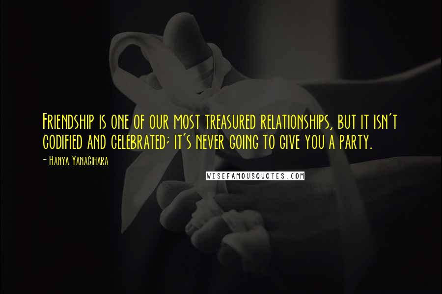 Hanya Yanagihara Quotes: Friendship is one of our most treasured relationships, but it isn't codified and celebrated; it's never going to give you a party.