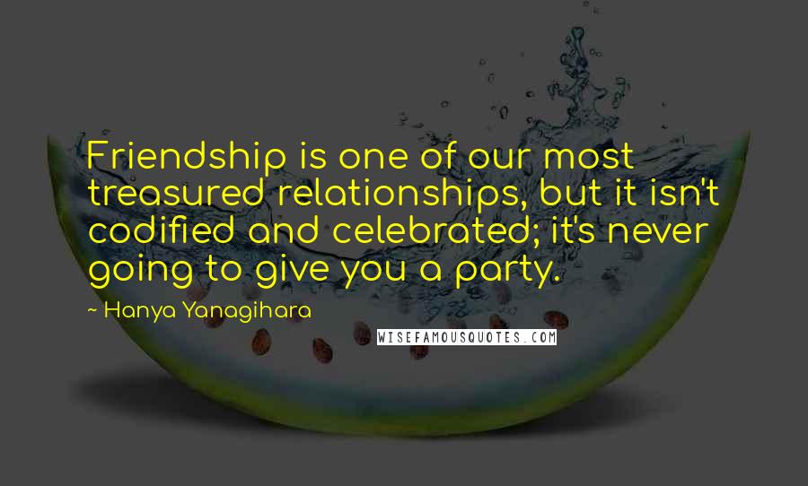 Hanya Yanagihara Quotes: Friendship is one of our most treasured relationships, but it isn't codified and celebrated; it's never going to give you a party.