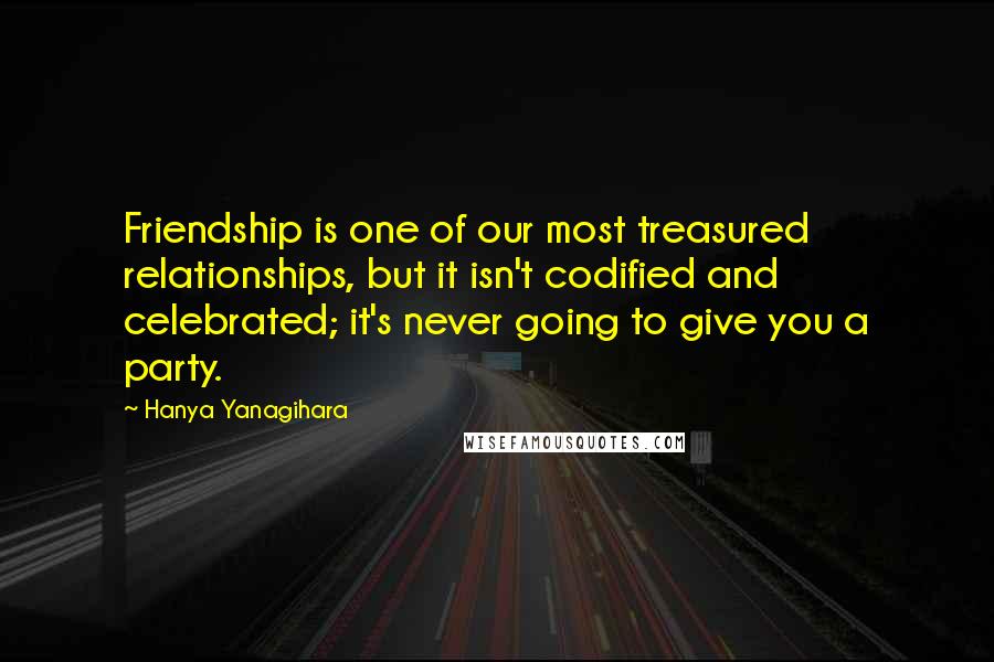 Hanya Yanagihara Quotes: Friendship is one of our most treasured relationships, but it isn't codified and celebrated; it's never going to give you a party.