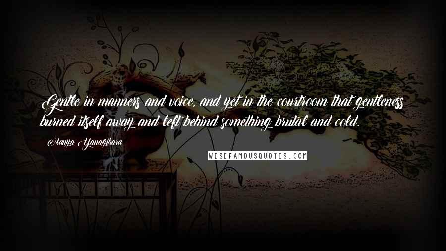 Hanya Yanagihara Quotes: Gentle in manners and voice, and yet in the courtroom that gentleness burned itself away and left behind something brutal and cold.