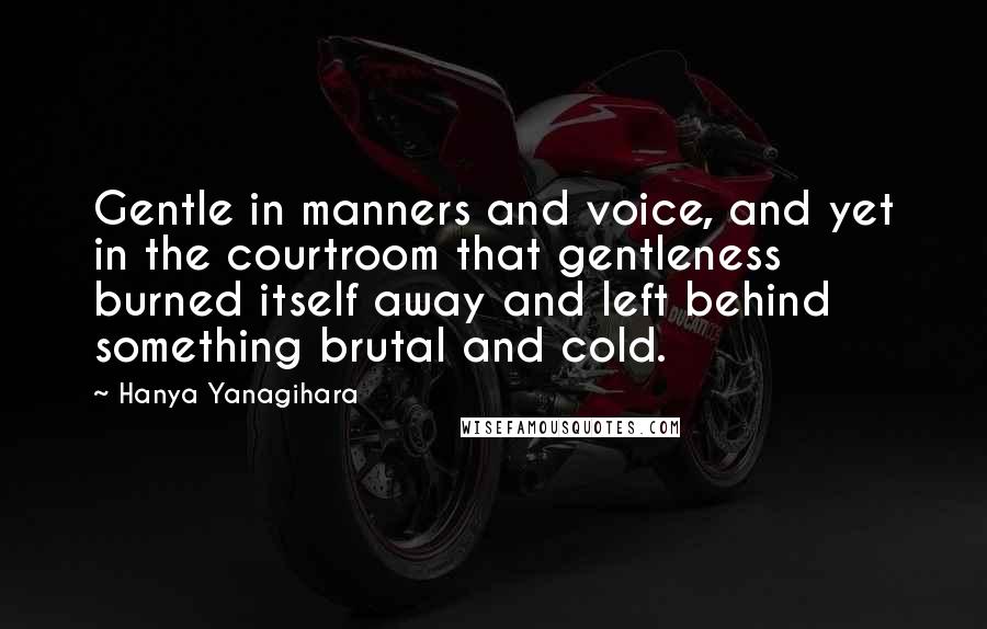 Hanya Yanagihara Quotes: Gentle in manners and voice, and yet in the courtroom that gentleness burned itself away and left behind something brutal and cold.