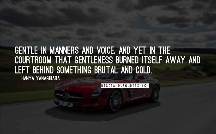 Hanya Yanagihara Quotes: Gentle in manners and voice, and yet in the courtroom that gentleness burned itself away and left behind something brutal and cold.