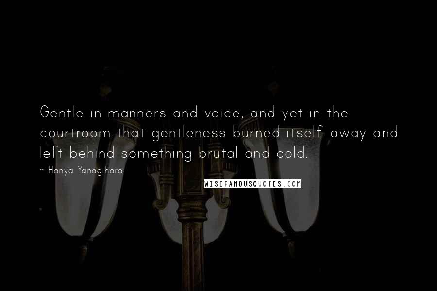 Hanya Yanagihara Quotes: Gentle in manners and voice, and yet in the courtroom that gentleness burned itself away and left behind something brutal and cold.