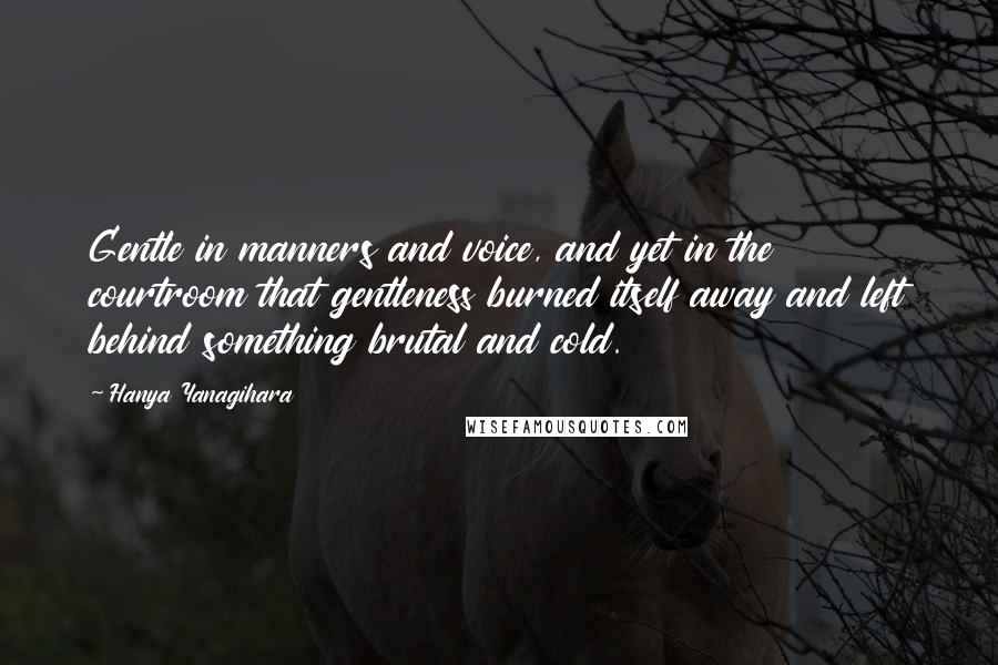 Hanya Yanagihara Quotes: Gentle in manners and voice, and yet in the courtroom that gentleness burned itself away and left behind something brutal and cold.