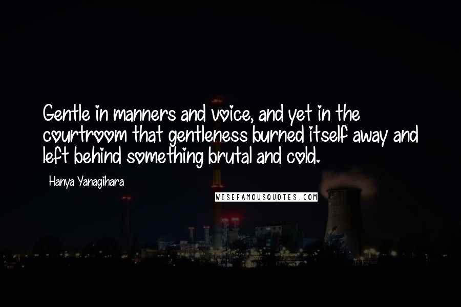 Hanya Yanagihara Quotes: Gentle in manners and voice, and yet in the courtroom that gentleness burned itself away and left behind something brutal and cold.