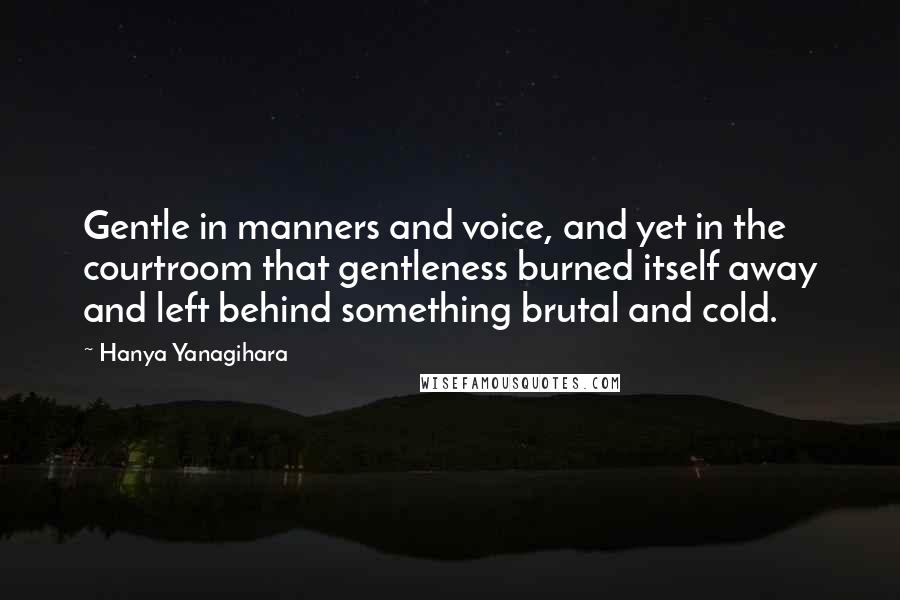 Hanya Yanagihara Quotes: Gentle in manners and voice, and yet in the courtroom that gentleness burned itself away and left behind something brutal and cold.
