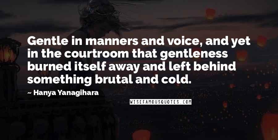 Hanya Yanagihara Quotes: Gentle in manners and voice, and yet in the courtroom that gentleness burned itself away and left behind something brutal and cold.