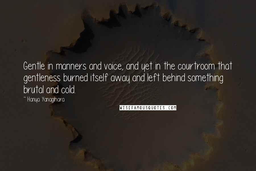 Hanya Yanagihara Quotes: Gentle in manners and voice, and yet in the courtroom that gentleness burned itself away and left behind something brutal and cold.