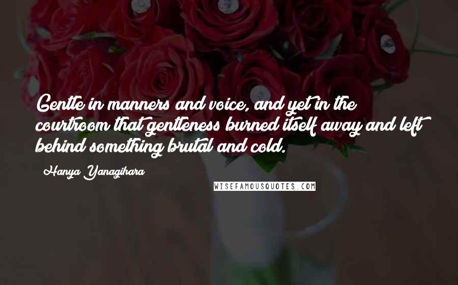 Hanya Yanagihara Quotes: Gentle in manners and voice, and yet in the courtroom that gentleness burned itself away and left behind something brutal and cold.