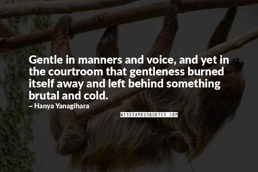 Hanya Yanagihara Quotes: Gentle in manners and voice, and yet in the courtroom that gentleness burned itself away and left behind something brutal and cold.