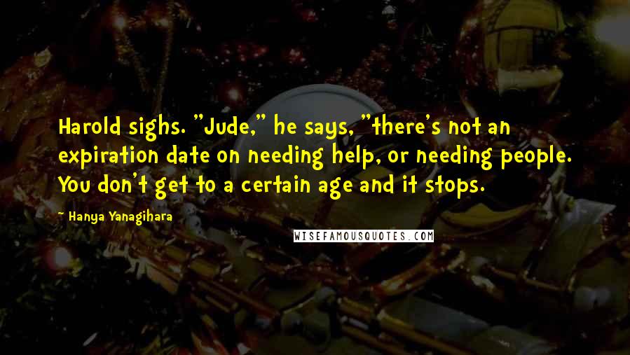 Hanya Yanagihara Quotes: Harold sighs. "Jude," he says, "there's not an expiration date on needing help, or needing people. You don't get to a certain age and it stops.