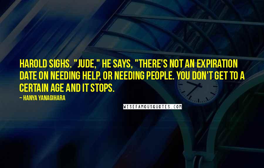 Hanya Yanagihara Quotes: Harold sighs. "Jude," he says, "there's not an expiration date on needing help, or needing people. You don't get to a certain age and it stops.