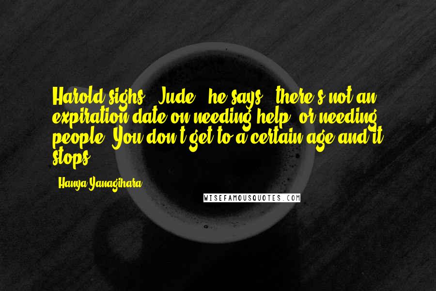 Hanya Yanagihara Quotes: Harold sighs. "Jude," he says, "there's not an expiration date on needing help, or needing people. You don't get to a certain age and it stops.