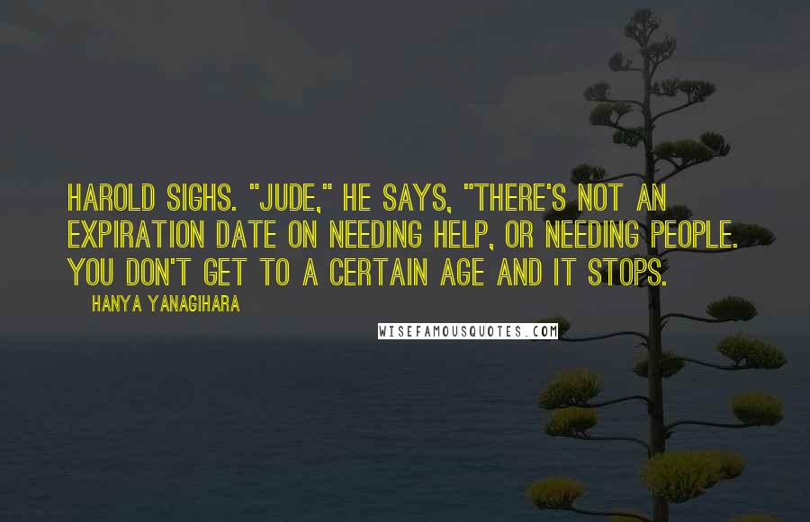 Hanya Yanagihara Quotes: Harold sighs. "Jude," he says, "there's not an expiration date on needing help, or needing people. You don't get to a certain age and it stops.