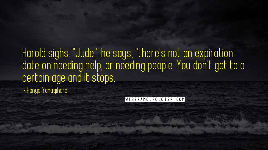 Hanya Yanagihara Quotes: Harold sighs. "Jude," he says, "there's not an expiration date on needing help, or needing people. You don't get to a certain age and it stops.