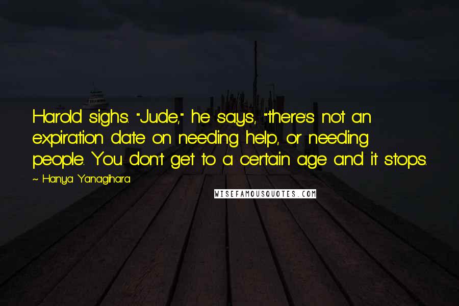 Hanya Yanagihara Quotes: Harold sighs. "Jude," he says, "there's not an expiration date on needing help, or needing people. You don't get to a certain age and it stops.