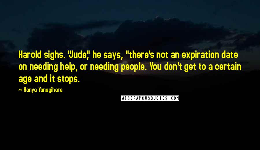 Hanya Yanagihara Quotes: Harold sighs. "Jude," he says, "there's not an expiration date on needing help, or needing people. You don't get to a certain age and it stops.