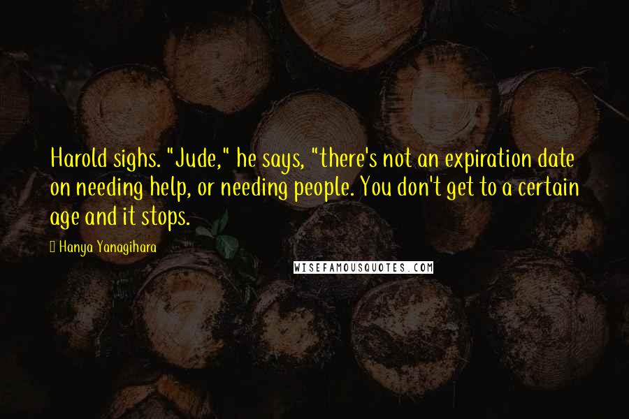 Hanya Yanagihara Quotes: Harold sighs. "Jude," he says, "there's not an expiration date on needing help, or needing people. You don't get to a certain age and it stops.