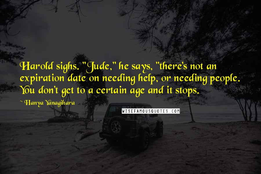 Hanya Yanagihara Quotes: Harold sighs. "Jude," he says, "there's not an expiration date on needing help, or needing people. You don't get to a certain age and it stops.