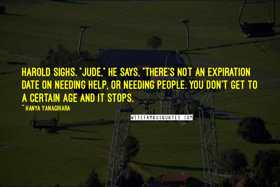 Hanya Yanagihara Quotes: Harold sighs. "Jude," he says, "there's not an expiration date on needing help, or needing people. You don't get to a certain age and it stops.