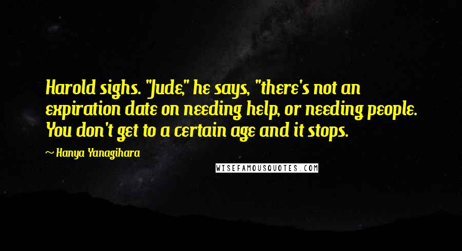 Hanya Yanagihara Quotes: Harold sighs. "Jude," he says, "there's not an expiration date on needing help, or needing people. You don't get to a certain age and it stops.