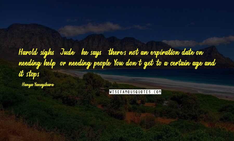 Hanya Yanagihara Quotes: Harold sighs. "Jude," he says, "there's not an expiration date on needing help, or needing people. You don't get to a certain age and it stops.