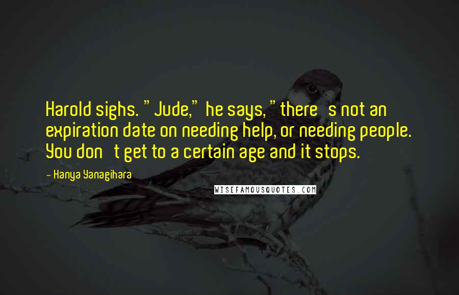 Hanya Yanagihara Quotes: Harold sighs. "Jude," he says, "there's not an expiration date on needing help, or needing people. You don't get to a certain age and it stops.