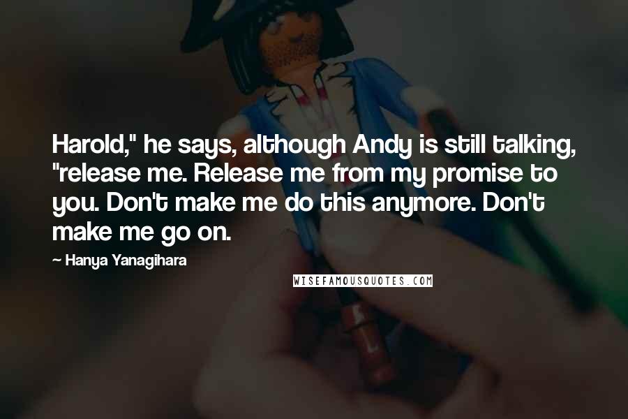 Hanya Yanagihara Quotes: Harold," he says, although Andy is still talking, "release me. Release me from my promise to you. Don't make me do this anymore. Don't make me go on.