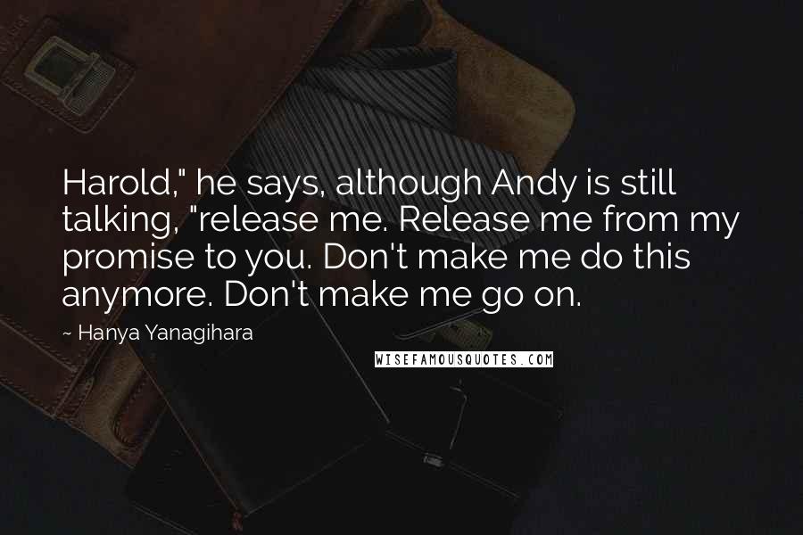 Hanya Yanagihara Quotes: Harold," he says, although Andy is still talking, "release me. Release me from my promise to you. Don't make me do this anymore. Don't make me go on.