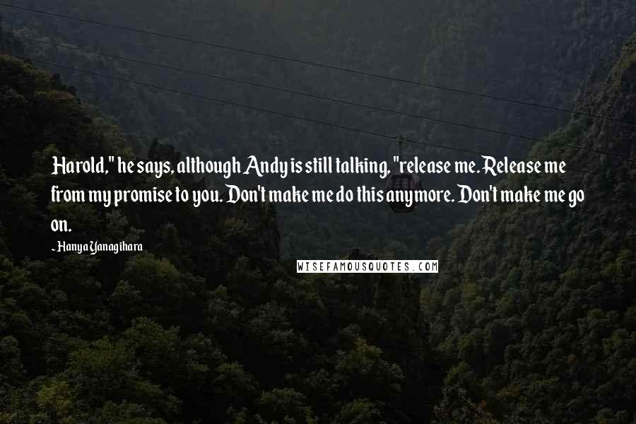 Hanya Yanagihara Quotes: Harold," he says, although Andy is still talking, "release me. Release me from my promise to you. Don't make me do this anymore. Don't make me go on.