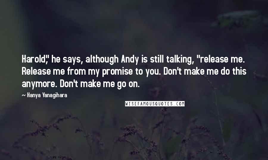 Hanya Yanagihara Quotes: Harold," he says, although Andy is still talking, "release me. Release me from my promise to you. Don't make me do this anymore. Don't make me go on.