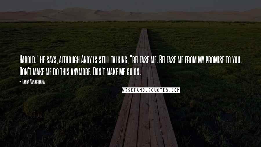 Hanya Yanagihara Quotes: Harold," he says, although Andy is still talking, "release me. Release me from my promise to you. Don't make me do this anymore. Don't make me go on.