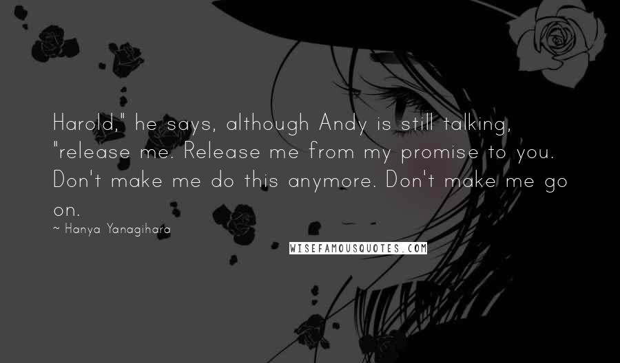 Hanya Yanagihara Quotes: Harold," he says, although Andy is still talking, "release me. Release me from my promise to you. Don't make me do this anymore. Don't make me go on.