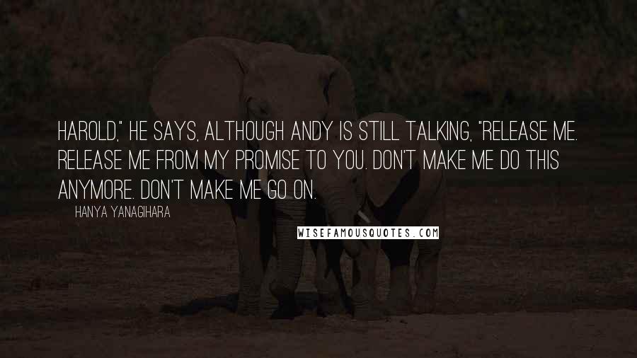 Hanya Yanagihara Quotes: Harold," he says, although Andy is still talking, "release me. Release me from my promise to you. Don't make me do this anymore. Don't make me go on.