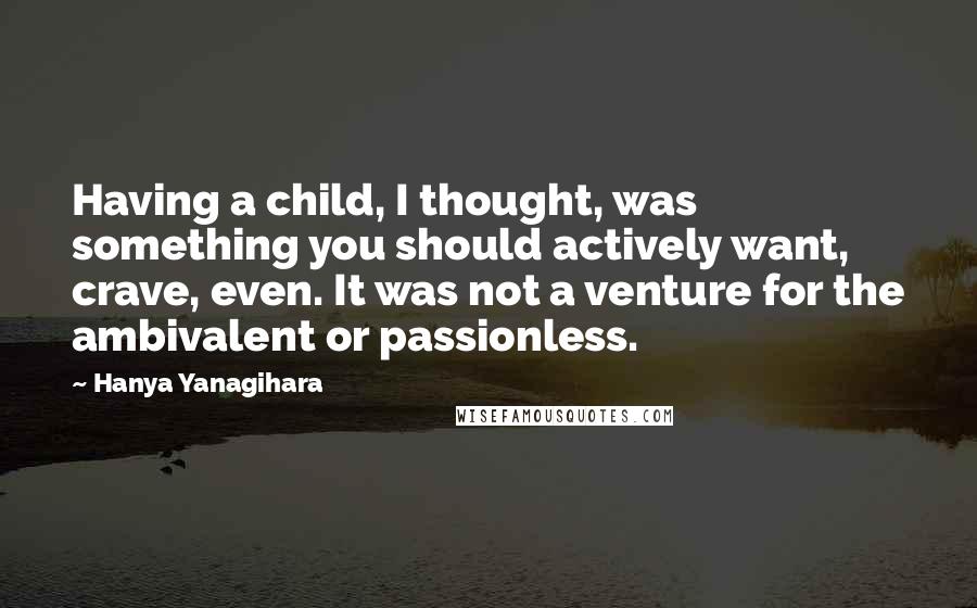 Hanya Yanagihara Quotes: Having a child, I thought, was something you should actively want, crave, even. It was not a venture for the ambivalent or passionless.