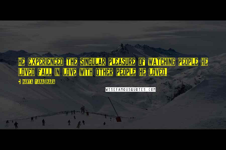 Hanya Yanagihara Quotes: He experienced the singular pleasure of watching people he loved fall in love with other people he loved.
