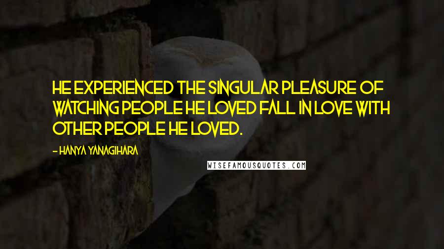 Hanya Yanagihara Quotes: He experienced the singular pleasure of watching people he loved fall in love with other people he loved.