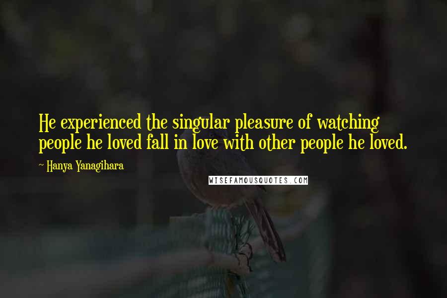 Hanya Yanagihara Quotes: He experienced the singular pleasure of watching people he loved fall in love with other people he loved.