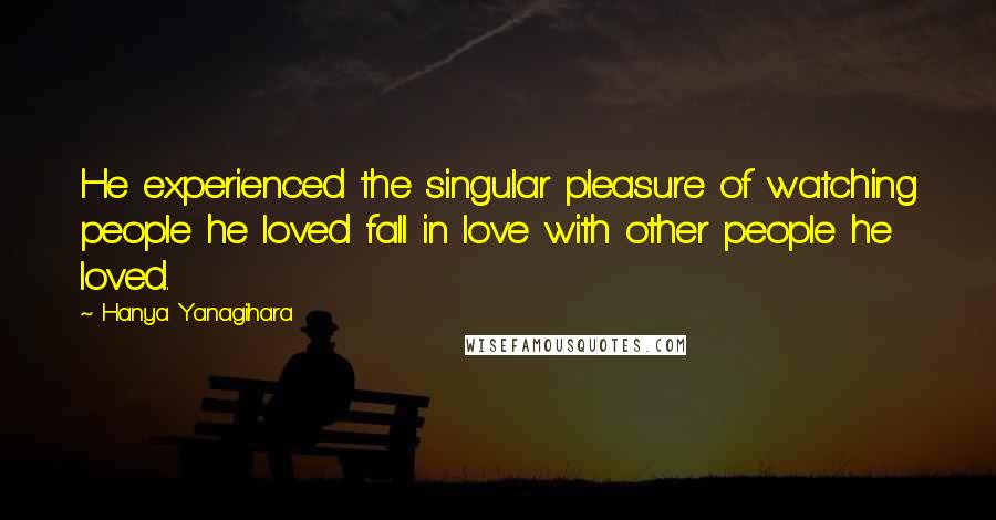 Hanya Yanagihara Quotes: He experienced the singular pleasure of watching people he loved fall in love with other people he loved.