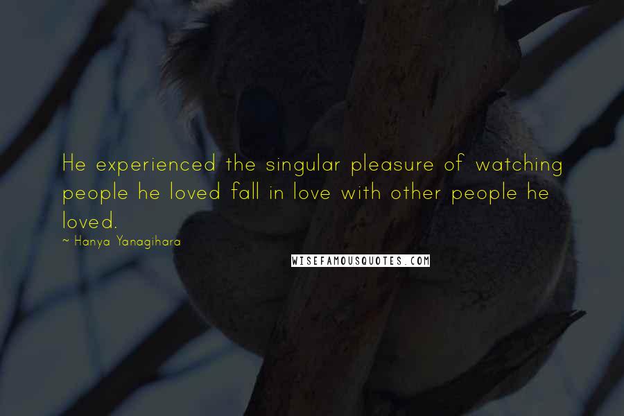 Hanya Yanagihara Quotes: He experienced the singular pleasure of watching people he loved fall in love with other people he loved.