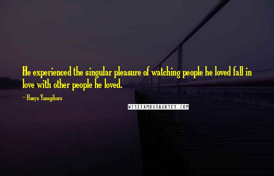 Hanya Yanagihara Quotes: He experienced the singular pleasure of watching people he loved fall in love with other people he loved.